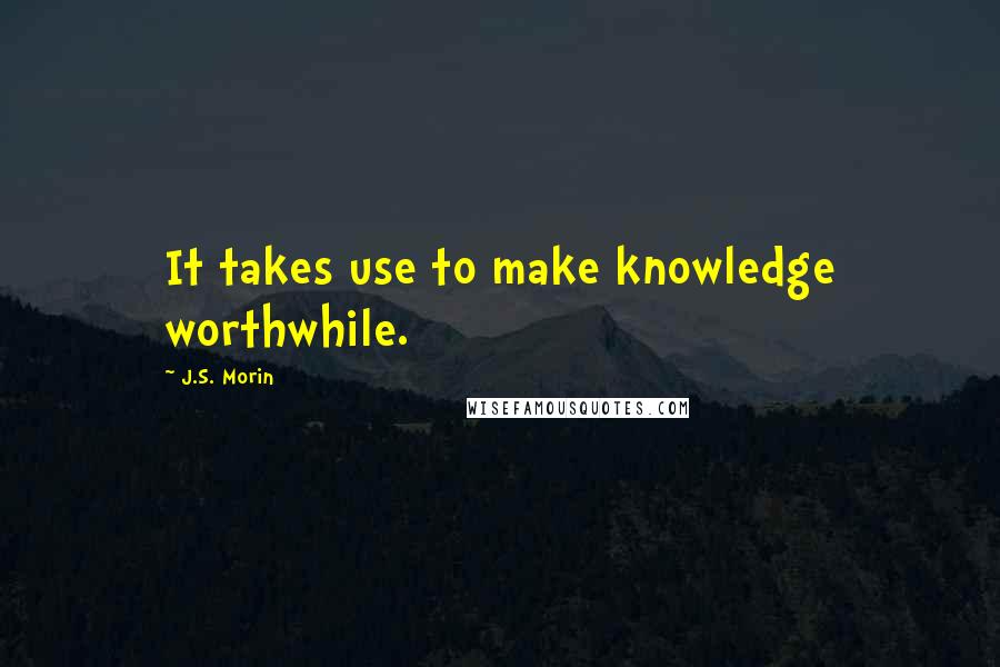 J.S. Morin Quotes: It takes use to make knowledge worthwhile.