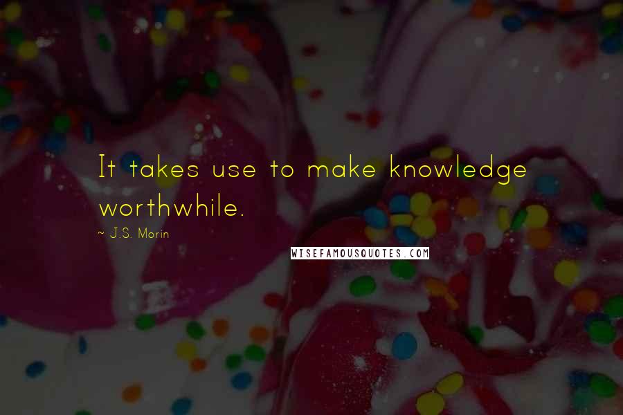 J.S. Morin Quotes: It takes use to make knowledge worthwhile.
