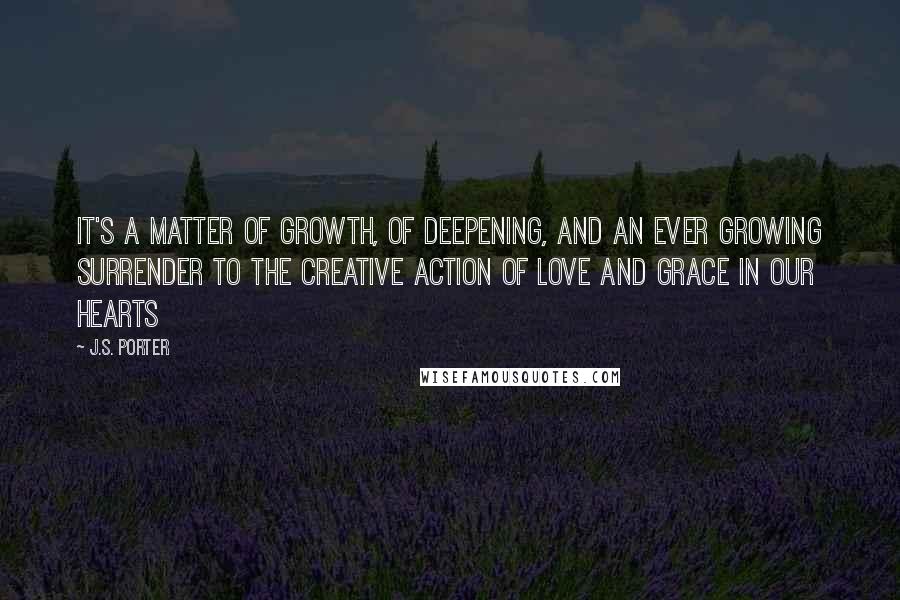 J.S. Porter Quotes: It's a matter of growth, of deepening, and an ever growing surrender to the creative action of love and grace in our hearts