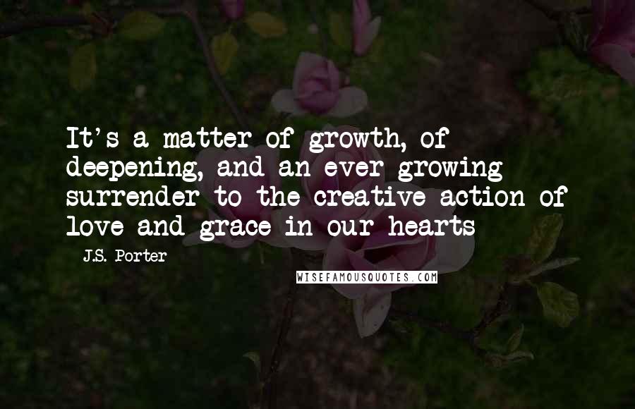 J.S. Porter Quotes: It's a matter of growth, of deepening, and an ever growing surrender to the creative action of love and grace in our hearts