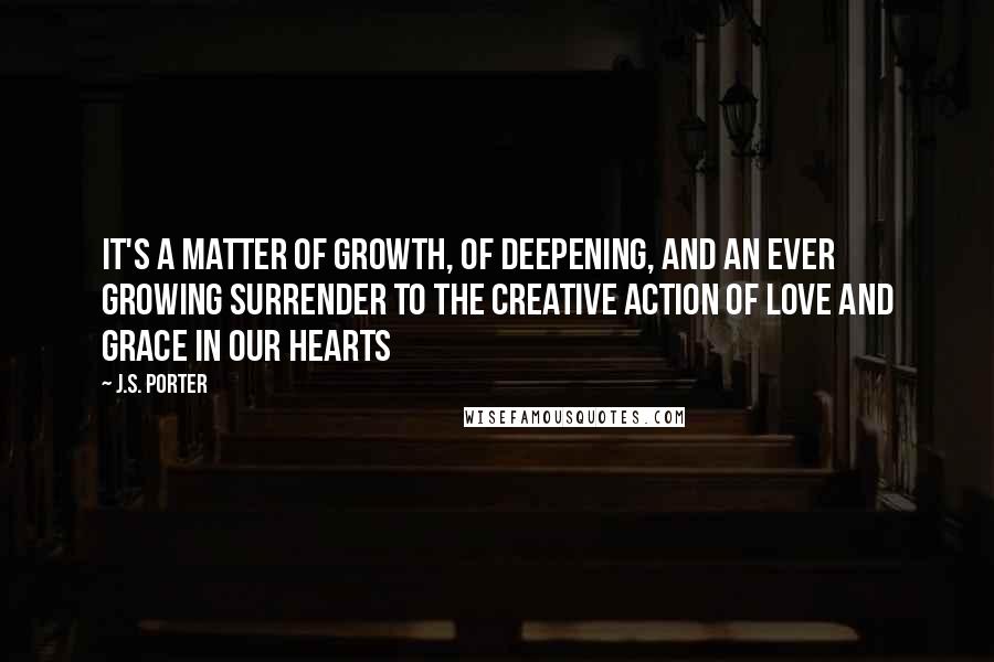 J.S. Porter Quotes: It's a matter of growth, of deepening, and an ever growing surrender to the creative action of love and grace in our hearts