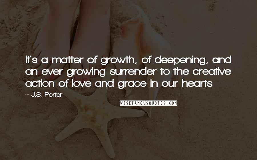 J.S. Porter Quotes: It's a matter of growth, of deepening, and an ever growing surrender to the creative action of love and grace in our hearts