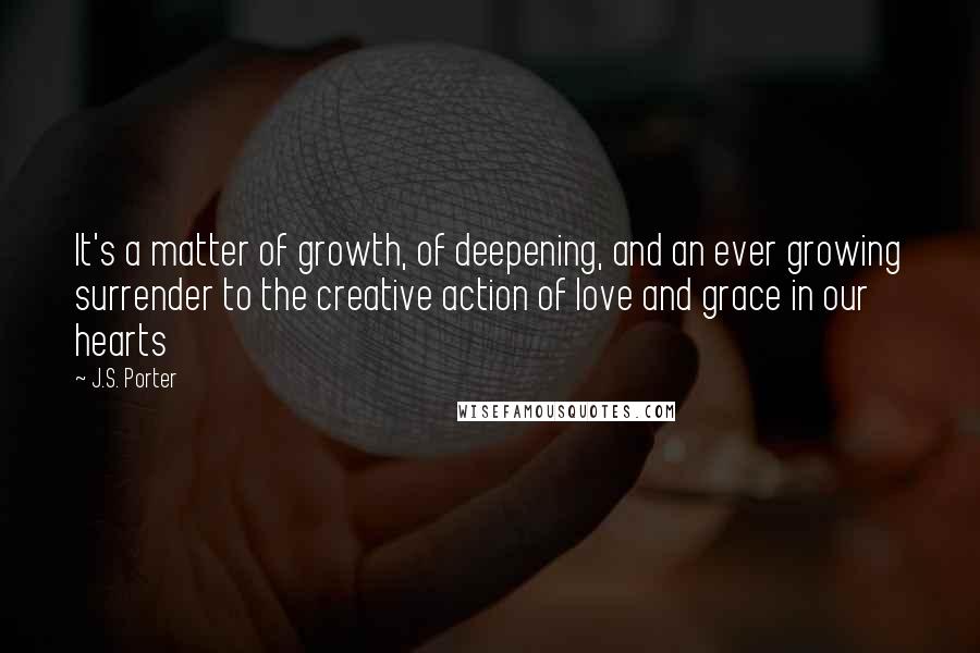 J.S. Porter Quotes: It's a matter of growth, of deepening, and an ever growing surrender to the creative action of love and grace in our hearts