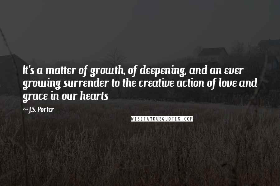 J.S. Porter Quotes: It's a matter of growth, of deepening, and an ever growing surrender to the creative action of love and grace in our hearts