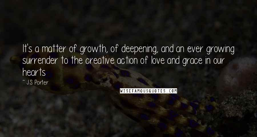 J.S. Porter Quotes: It's a matter of growth, of deepening, and an ever growing surrender to the creative action of love and grace in our hearts