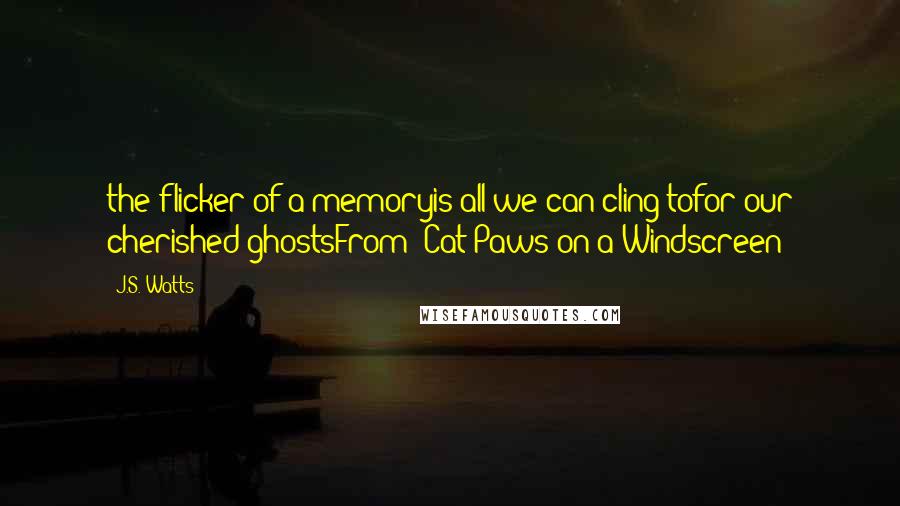 J.S. Watts Quotes: the flicker of a memoryis all we can cling tofor our cherished ghostsFrom "Cat Paws on a Windscreen