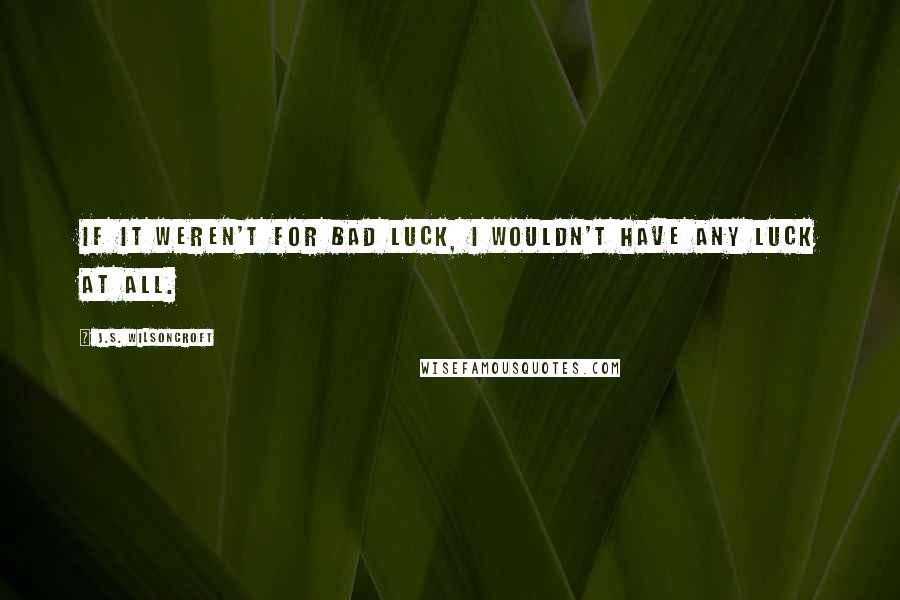 J.S. Wilsoncroft Quotes: If it weren't for bad luck, I wouldn't have any luck at all.