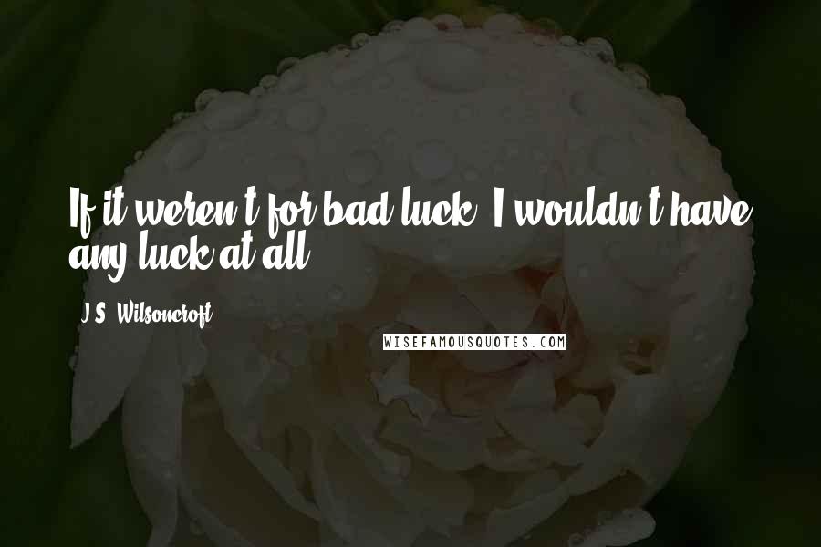 J.S. Wilsoncroft Quotes: If it weren't for bad luck, I wouldn't have any luck at all.