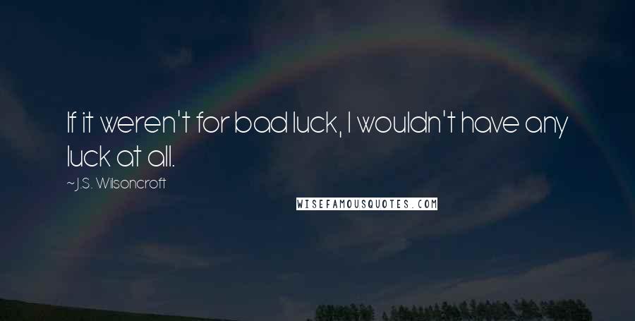 J.S. Wilsoncroft Quotes: If it weren't for bad luck, I wouldn't have any luck at all.