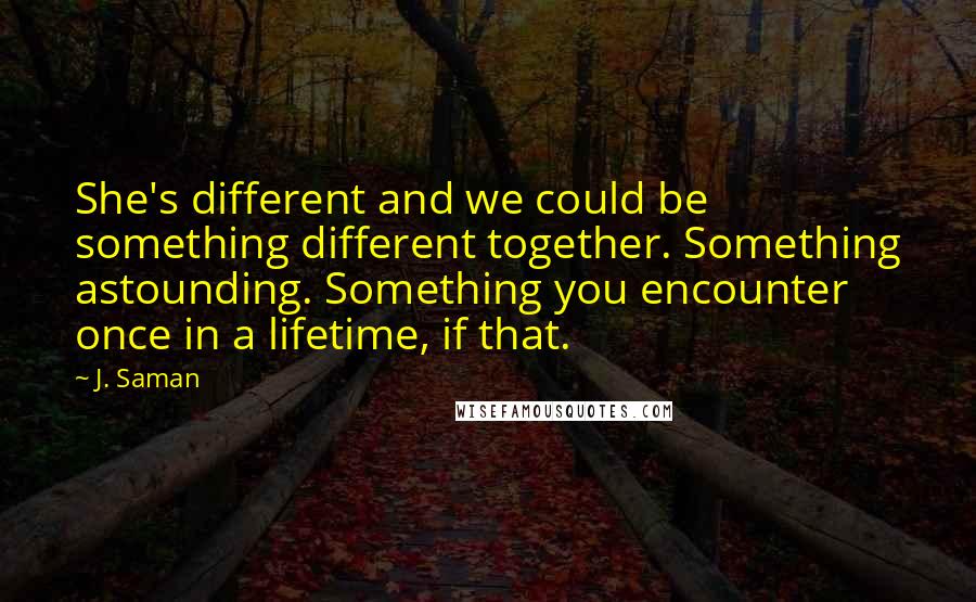 J. Saman Quotes: She's different and we could be something different together. Something astounding. Something you encounter once in a lifetime, if that.