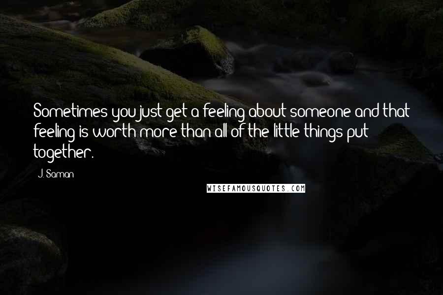 J. Saman Quotes: Sometimes you just get a feeling about someone and that feeling is worth more than all of the little things put together.