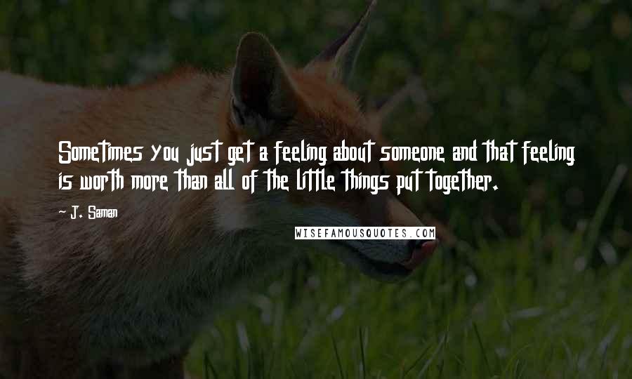 J. Saman Quotes: Sometimes you just get a feeling about someone and that feeling is worth more than all of the little things put together.