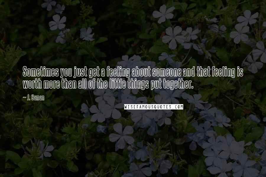 J. Saman Quotes: Sometimes you just get a feeling about someone and that feeling is worth more than all of the little things put together.