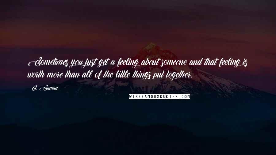 J. Saman Quotes: Sometimes you just get a feeling about someone and that feeling is worth more than all of the little things put together.