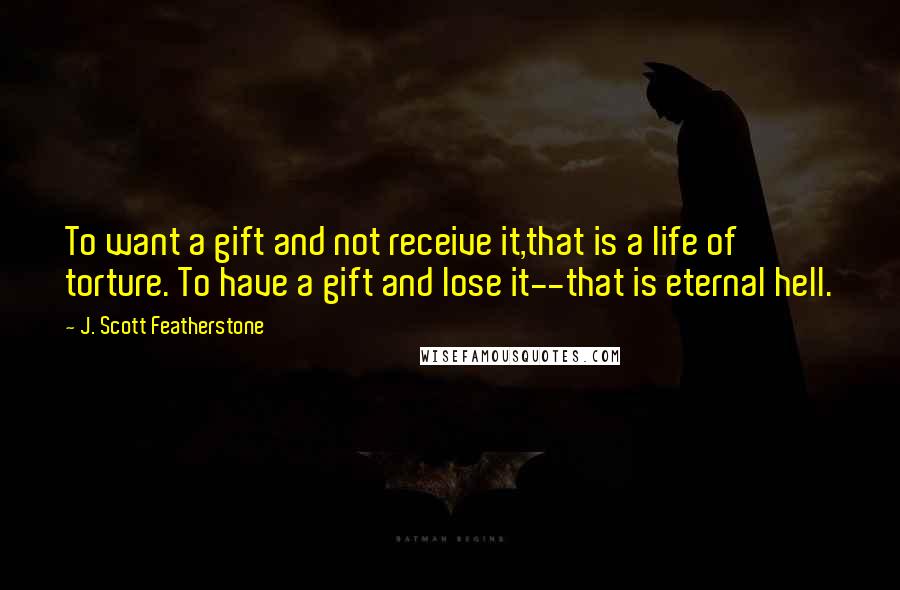 J. Scott Featherstone Quotes: To want a gift and not receive it,that is a life of torture. To have a gift and lose it--that is eternal hell.