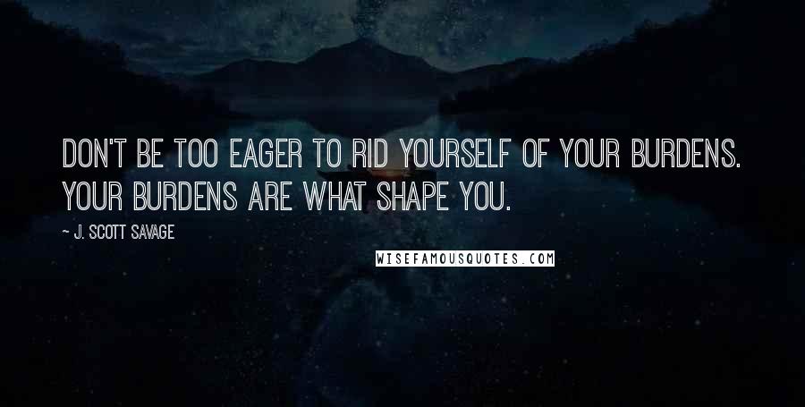 J. Scott Savage Quotes: Don't be too eager to rid yourself of your burdens. Your burdens are what shape you.