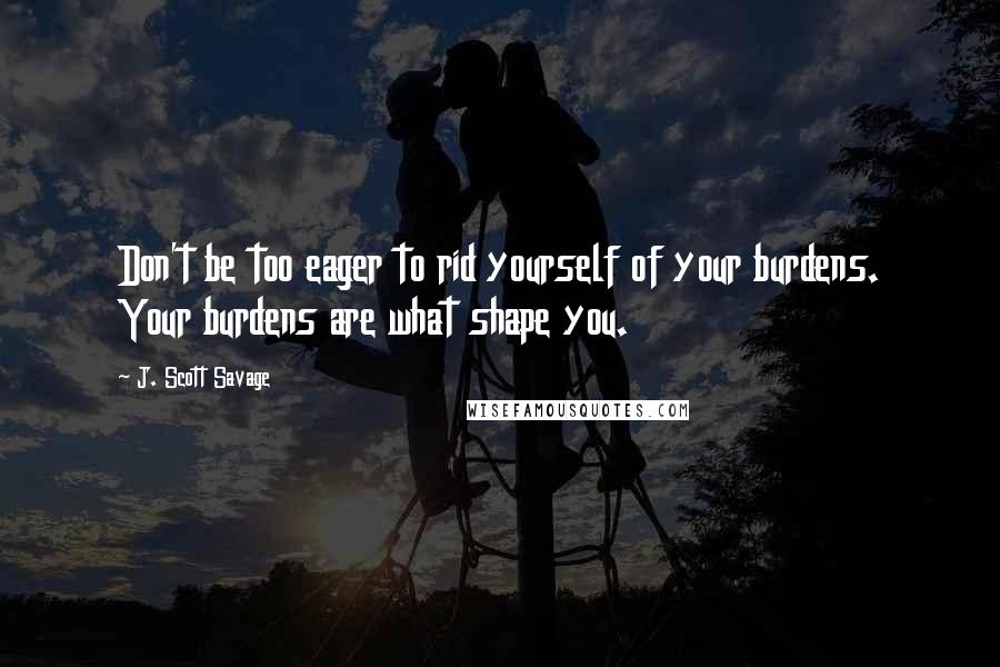 J. Scott Savage Quotes: Don't be too eager to rid yourself of your burdens. Your burdens are what shape you.