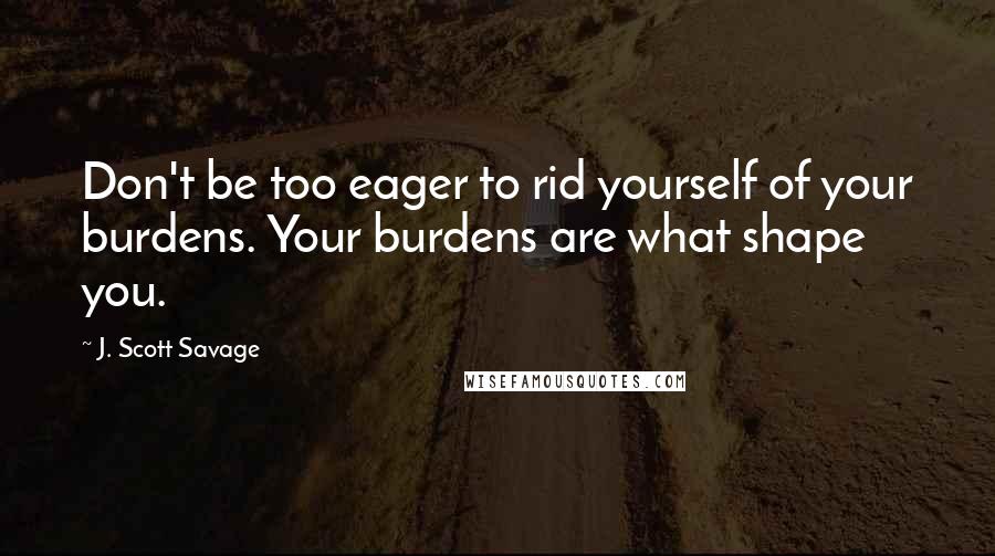 J. Scott Savage Quotes: Don't be too eager to rid yourself of your burdens. Your burdens are what shape you.