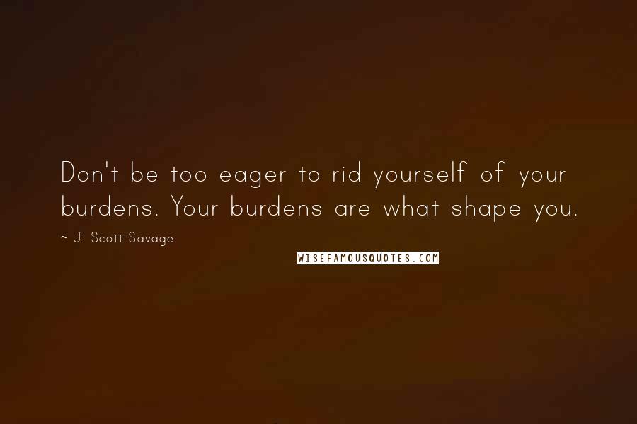 J. Scott Savage Quotes: Don't be too eager to rid yourself of your burdens. Your burdens are what shape you.