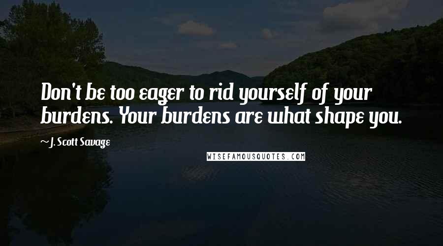 J. Scott Savage Quotes: Don't be too eager to rid yourself of your burdens. Your burdens are what shape you.