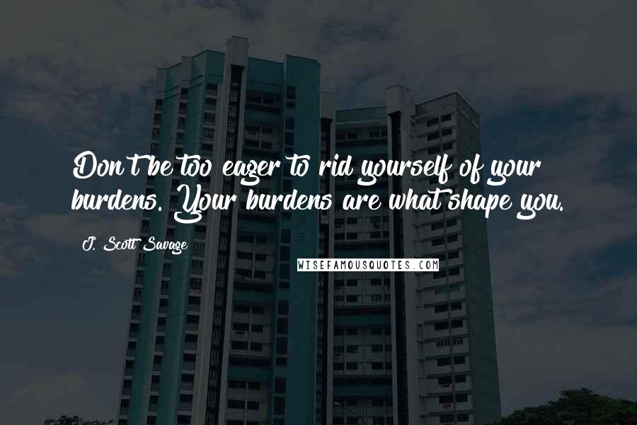 J. Scott Savage Quotes: Don't be too eager to rid yourself of your burdens. Your burdens are what shape you.