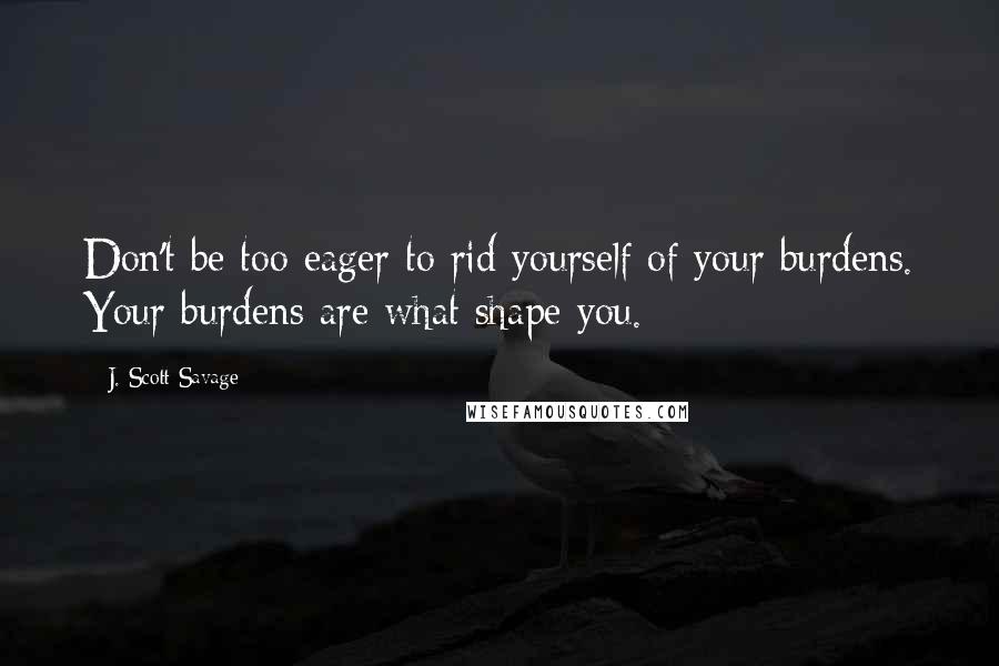 J. Scott Savage Quotes: Don't be too eager to rid yourself of your burdens. Your burdens are what shape you.