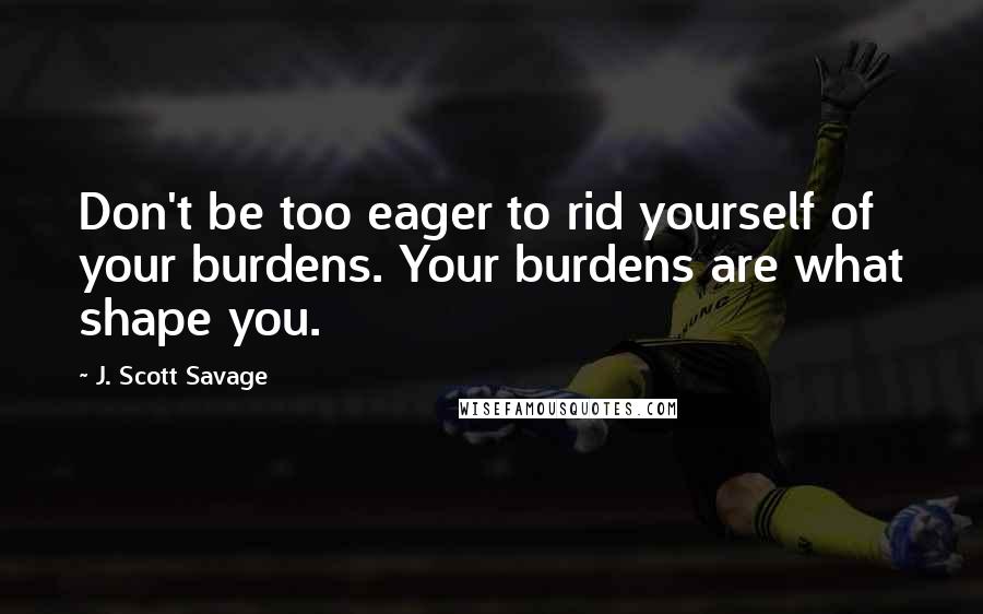 J. Scott Savage Quotes: Don't be too eager to rid yourself of your burdens. Your burdens are what shape you.