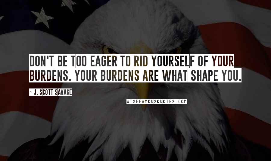 J. Scott Savage Quotes: Don't be too eager to rid yourself of your burdens. Your burdens are what shape you.