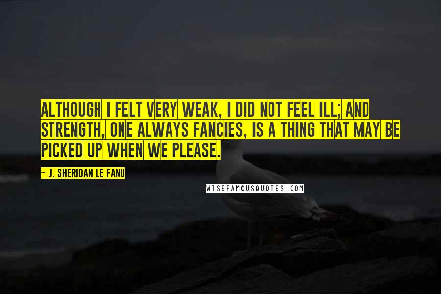 J. Sheridan Le Fanu Quotes: Although I felt very weak, I did not feel ill; and strength, one always fancies, is a thing that may be picked up when we please.