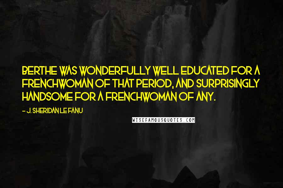 J. Sheridan Le Fanu Quotes: Berthe was wonderfully well educated for a Frenchwoman of that period, and surprisingly handsome for a Frenchwoman of any.