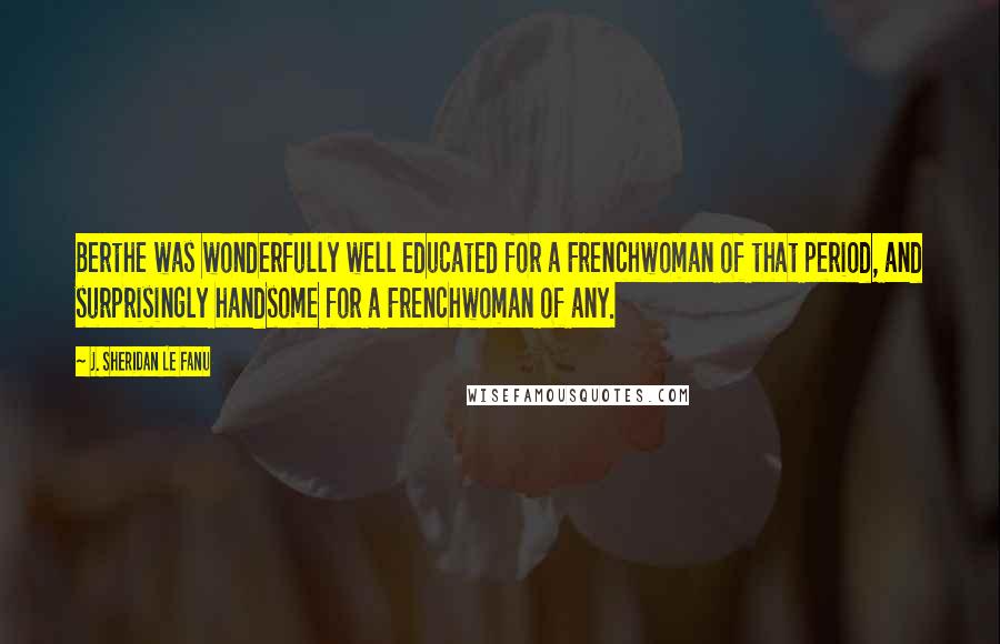 J. Sheridan Le Fanu Quotes: Berthe was wonderfully well educated for a Frenchwoman of that period, and surprisingly handsome for a Frenchwoman of any.