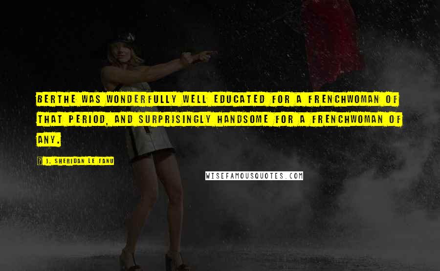 J. Sheridan Le Fanu Quotes: Berthe was wonderfully well educated for a Frenchwoman of that period, and surprisingly handsome for a Frenchwoman of any.
