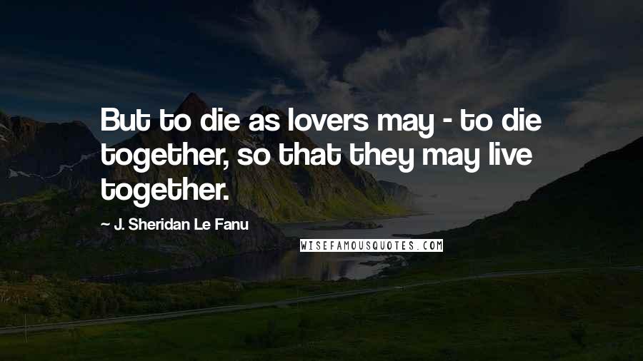 J. Sheridan Le Fanu Quotes: But to die as lovers may - to die together, so that they may live together.