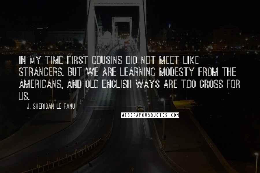 J. Sheridan Le Fanu Quotes: In my time first cousins did not meet like strangers. But we are learning modesty from the Americans, and old English ways are too gross for us.