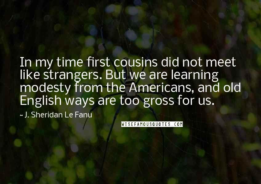 J. Sheridan Le Fanu Quotes: In my time first cousins did not meet like strangers. But we are learning modesty from the Americans, and old English ways are too gross for us.