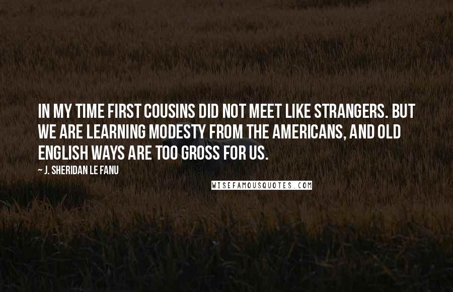 J. Sheridan Le Fanu Quotes: In my time first cousins did not meet like strangers. But we are learning modesty from the Americans, and old English ways are too gross for us.