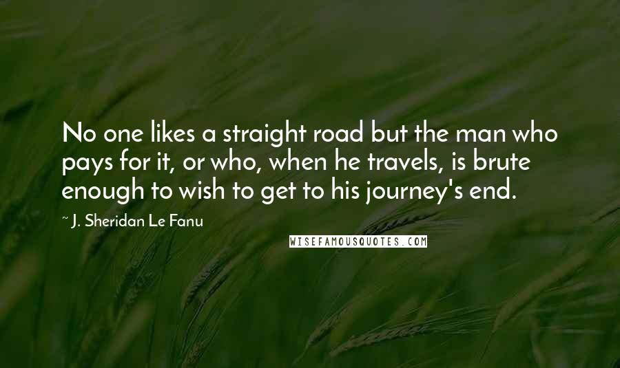 J. Sheridan Le Fanu Quotes: No one likes a straight road but the man who pays for it, or who, when he travels, is brute enough to wish to get to his journey's end.