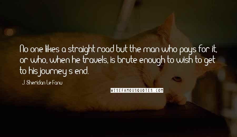 J. Sheridan Le Fanu Quotes: No one likes a straight road but the man who pays for it, or who, when he travels, is brute enough to wish to get to his journey's end.