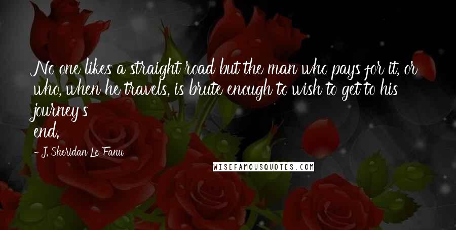 J. Sheridan Le Fanu Quotes: No one likes a straight road but the man who pays for it, or who, when he travels, is brute enough to wish to get to his journey's end.