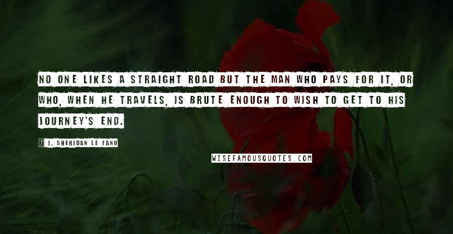 J. Sheridan Le Fanu Quotes: No one likes a straight road but the man who pays for it, or who, when he travels, is brute enough to wish to get to his journey's end.