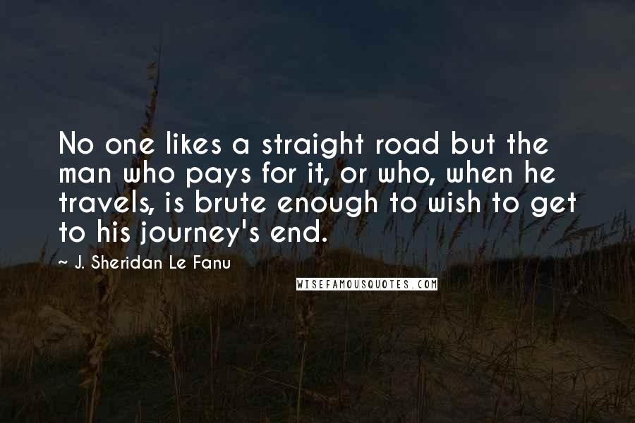 J. Sheridan Le Fanu Quotes: No one likes a straight road but the man who pays for it, or who, when he travels, is brute enough to wish to get to his journey's end.