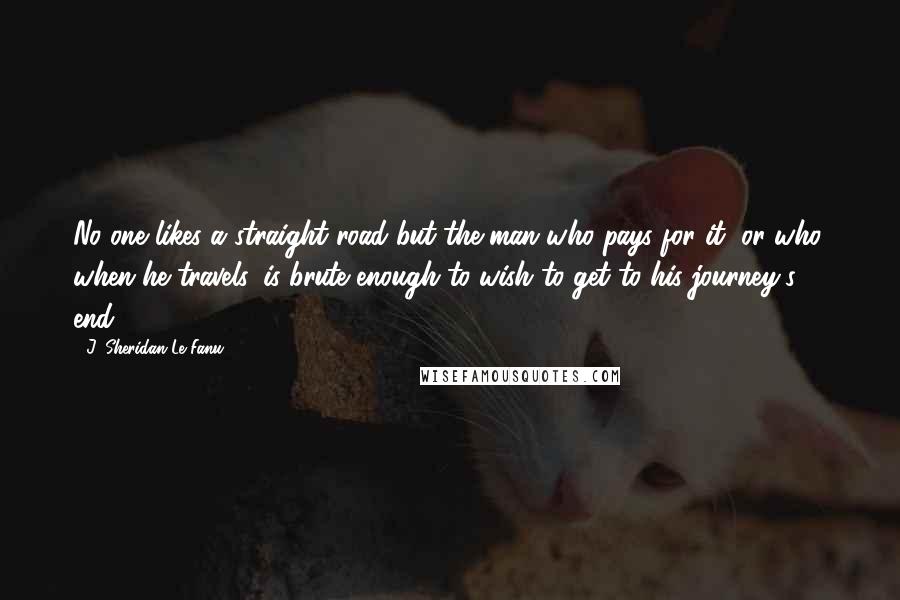 J. Sheridan Le Fanu Quotes: No one likes a straight road but the man who pays for it, or who, when he travels, is brute enough to wish to get to his journey's end.