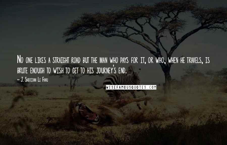 J. Sheridan Le Fanu Quotes: No one likes a straight road but the man who pays for it, or who, when he travels, is brute enough to wish to get to his journey's end.