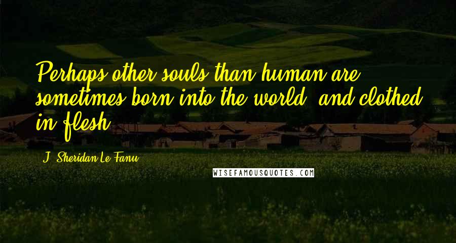 J. Sheridan Le Fanu Quotes: Perhaps other souls than human are sometimes born into the world, and clothed in flesh.
