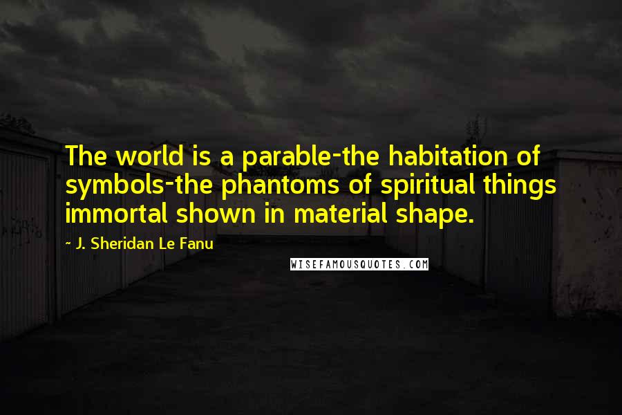 J. Sheridan Le Fanu Quotes: The world is a parable-the habitation of symbols-the phantoms of spiritual things immortal shown in material shape.