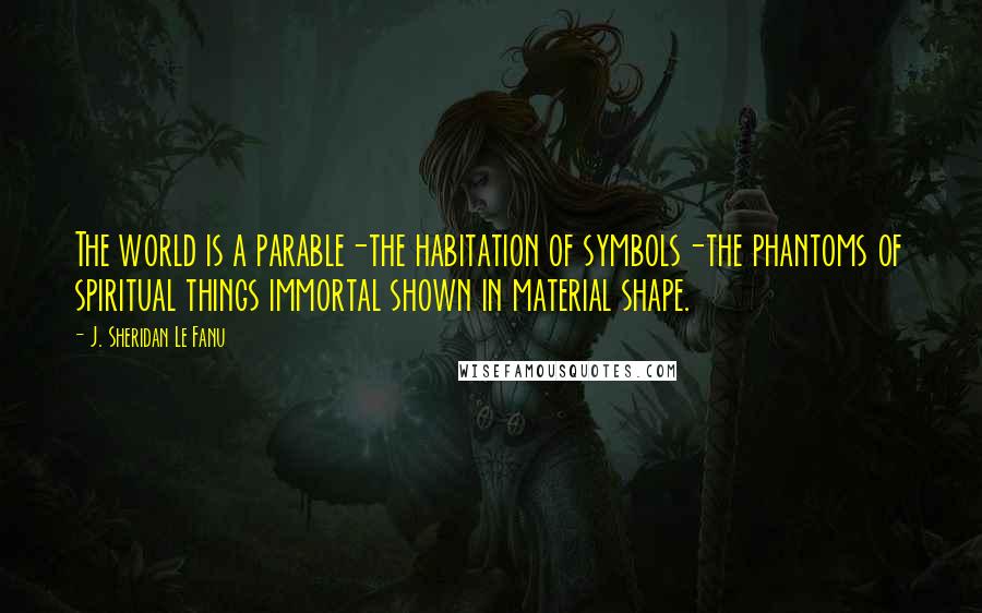 J. Sheridan Le Fanu Quotes: The world is a parable-the habitation of symbols-the phantoms of spiritual things immortal shown in material shape.