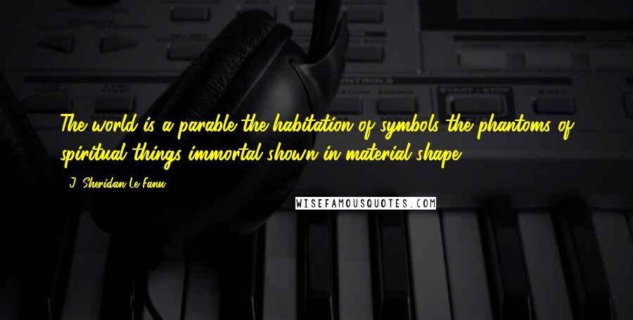 J. Sheridan Le Fanu Quotes: The world is a parable-the habitation of symbols-the phantoms of spiritual things immortal shown in material shape.