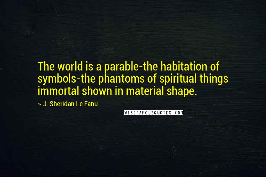 J. Sheridan Le Fanu Quotes: The world is a parable-the habitation of symbols-the phantoms of spiritual things immortal shown in material shape.
