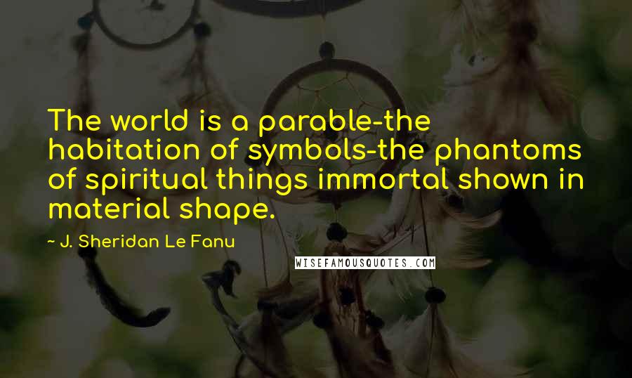 J. Sheridan Le Fanu Quotes: The world is a parable-the habitation of symbols-the phantoms of spiritual things immortal shown in material shape.