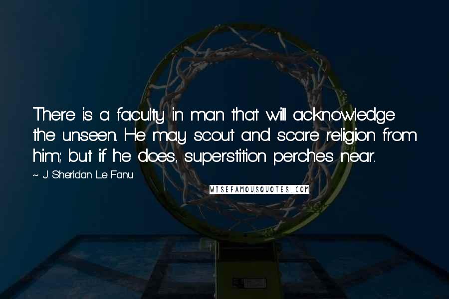 J. Sheridan Le Fanu Quotes: There is a faculty in man that will acknowledge the unseen. He may scout and scare religion from him; but if he does, superstition perches near.
